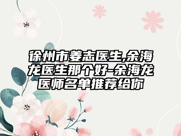 徐州市姜志医生,余海龙医生那个好-余海龙医师名单推荐给你