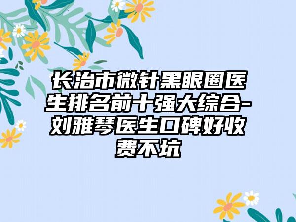 长治市微针黑眼圈医生排名前十强大综合-刘雅琴医生口碑好收费不坑