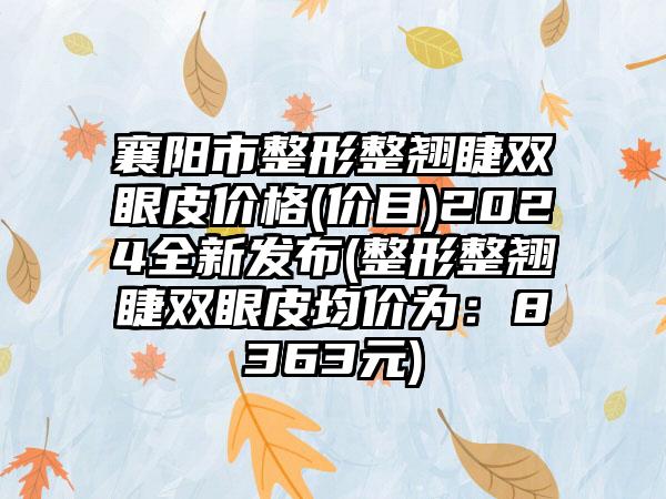 襄阳市整形整翘睫双眼皮价格(价目)2024全新发布(整形整翘睫双眼皮均价为：8363元)