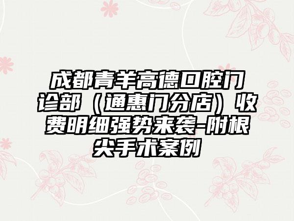 成都青羊高德口腔门诊部（通惠门分店）收费明细强势来袭-附根尖手术案例