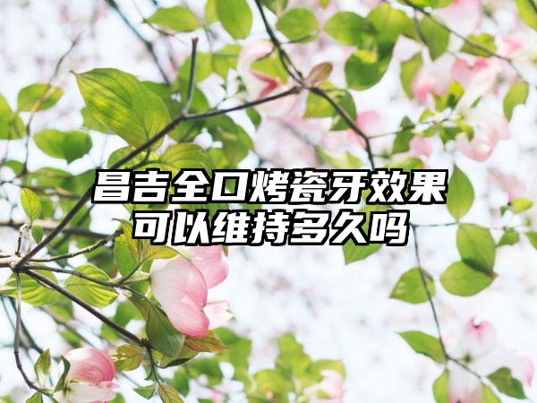 昌吉全口烤瓷牙效果可以维持多久吗