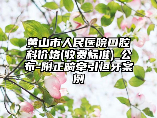 黄山市人民医院口腔科价格(收费标准)_公布-附正畸牵引恒牙案例