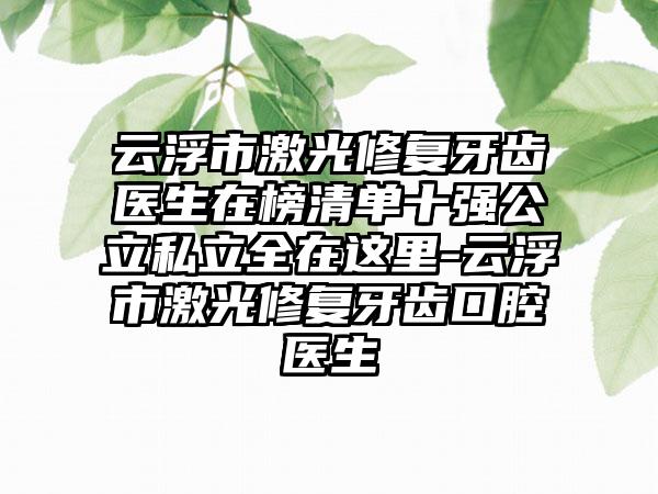 云浮市激光修复牙齿医生在榜清单十强公立私立全在这里-云浮市激光修复牙齿口腔医生