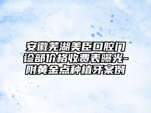 安徽芜湖美臣口腔门诊部价格收费表曝光-附黄金点种植牙案例