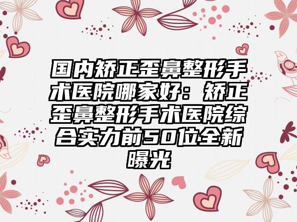 国内矫正歪鼻整形手术医院哪家好：矫正歪鼻整形手术医院综合实力前50位全新曝光