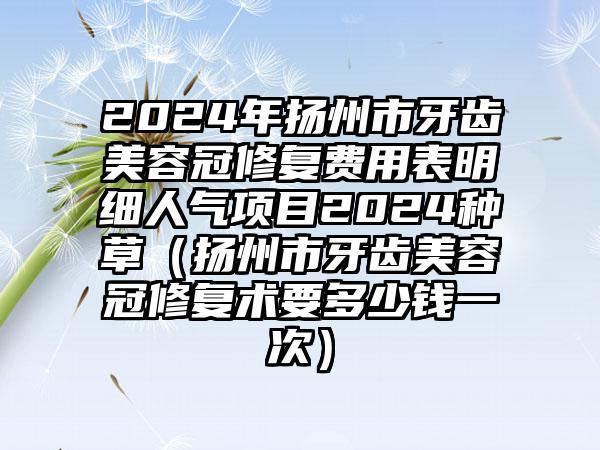 2024年扬州市牙齿美容冠修复费用表明细人气项目2024种草（扬州市牙齿美容冠修复术要多少钱一次）