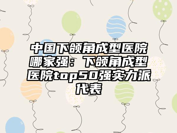 中国下颌角成型医院哪家强：下颌角成型医院top50强实力派代表