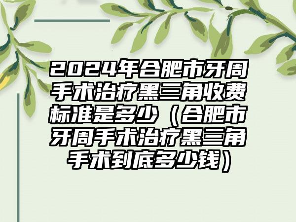 2024年合肥市牙周手术治疗黑三角收费标准是多少（合肥市牙周手术治疗黑三角手术到底多少钱）