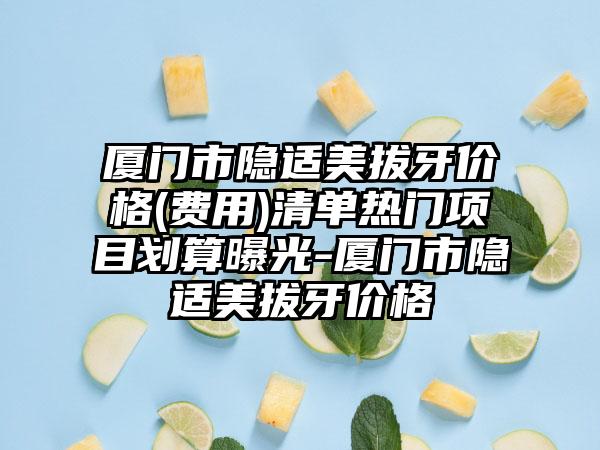 厦门市隐适美拔牙价格(费用)清单热门项目划算曝光-厦门市隐适美拔牙价格