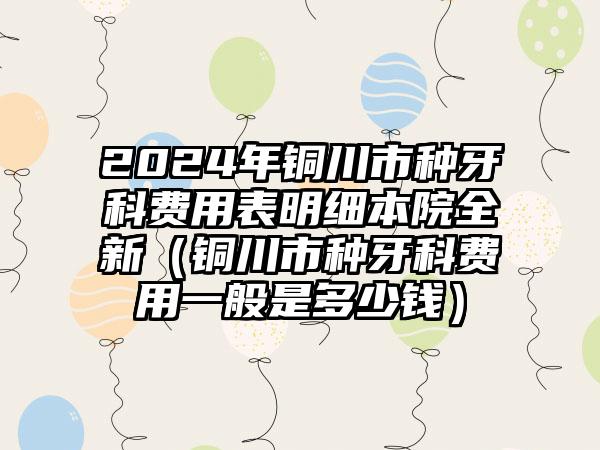 2024年铜川市种牙科费用表明细本院全新（铜川市种牙科费用一般是多少钱）