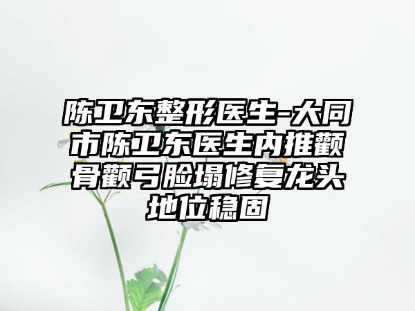 陈卫东整形医生-大同市陈卫东医生内推颧骨颧弓脸塌修复龙头地位稳固