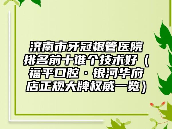 济南市牙冠根管医院排名前十谁个技术好（福平口腔·银河华府店正规大牌权威一览）