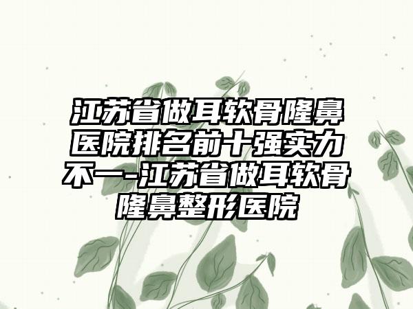 江苏省做耳软骨隆鼻医院排名前十强实力不一-江苏省做耳软骨隆鼻整形医院