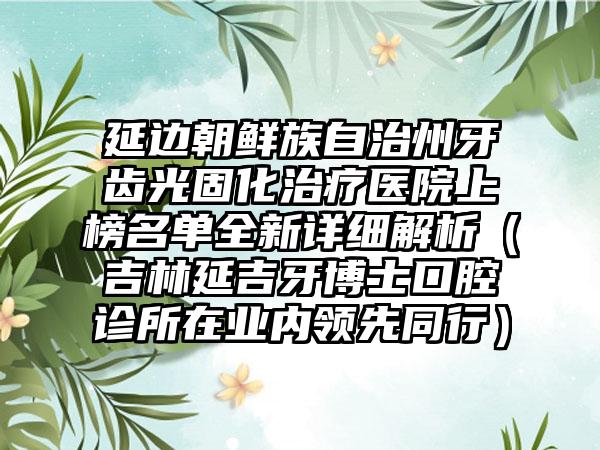 延边朝鲜族自治州牙齿光固化治疗医院上榜名单全新详细解析（吉林延吉牙博士口腔诊所在业内领先同行）