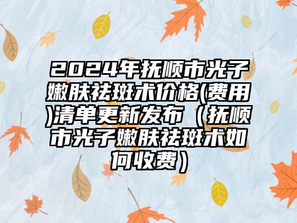 2024年抚顺市光子嫩肤祛斑术价格(费用)清单更新发布（抚顺市光子嫩肤祛斑术如何收费）