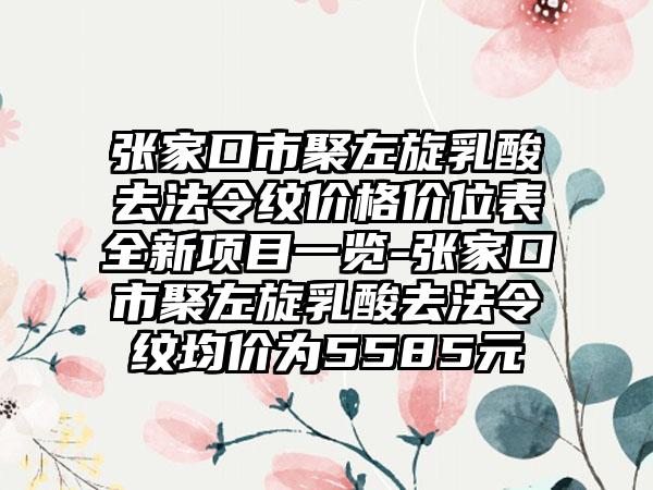 张家口市聚左旋乳酸去法令纹价格价位表全新项目一览-张家口市聚左旋乳酸去法令纹均价为5585元