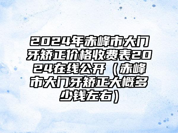 2024年赤峰市大门牙矫正价格收费表2024在线公开（赤峰市大门牙矫正大概多少钱左右）