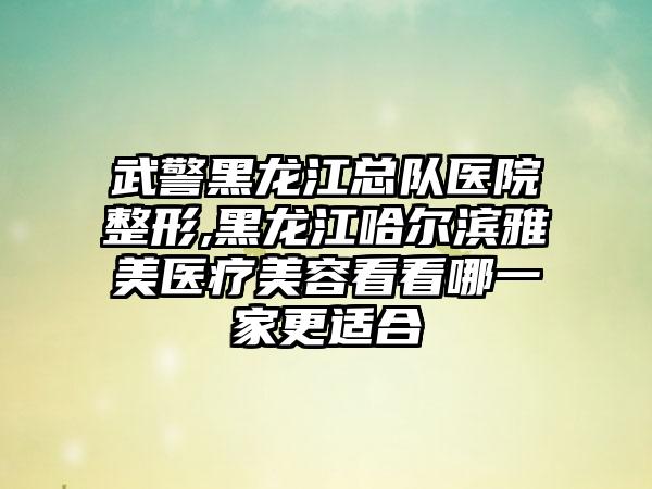 武警黑龙江总队医院整形,黑龙江哈尔滨雅美医疗美容看看哪一家更适合