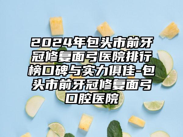 2024年包头市前牙冠修复面弓医院排行榜口碑与实力俱佳-包头市前牙冠修复面弓口腔医院