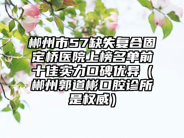 郴州市57缺失复合固定桥医院上榜名单前十佳实力口碑优异（郴州郭道彬口腔诊所是权威）