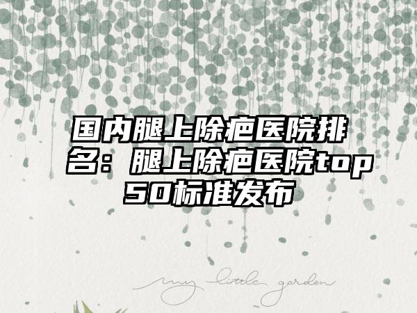 国内腿上除疤医院排名：腿上除疤医院top50标准发布