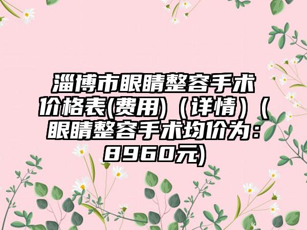 淄博市眼睛整容手术价格表(费用)（详情）(眼睛整容手术均价为：8960元)