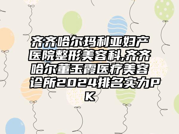 齐齐哈尔玛利亚妇产医院整形美容科,齐齐哈尔董玉霞医疗美容诊所2024排名实力PK