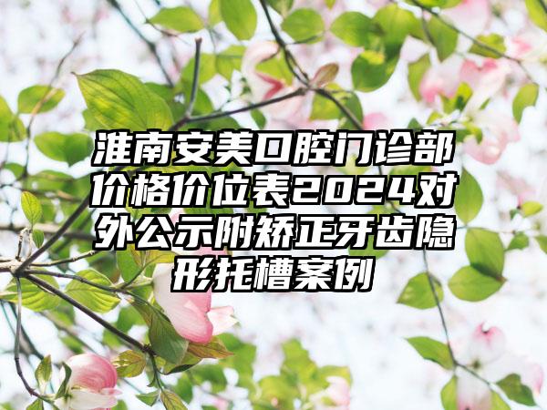 淮南安美口腔门诊部价格价位表2024对外公示附矫正牙齿隐形托槽案例