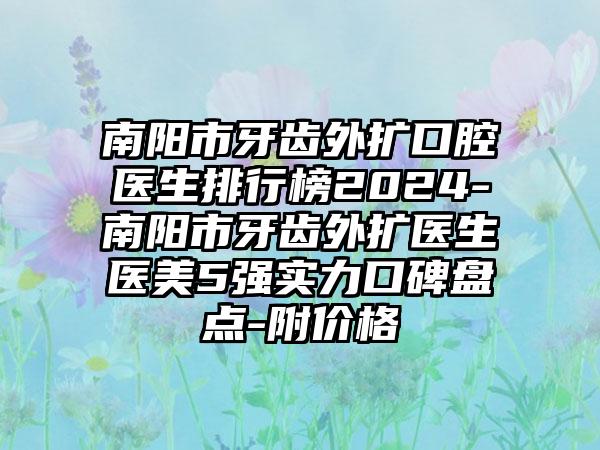 南阳市牙齿外扩口腔医生排行榜2024-南阳市牙齿外扩医生医美5强实力口碑盘点-附价格