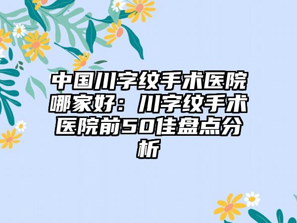 中国川字纹手术医院哪家好：川字纹手术医院前50佳盘点分析