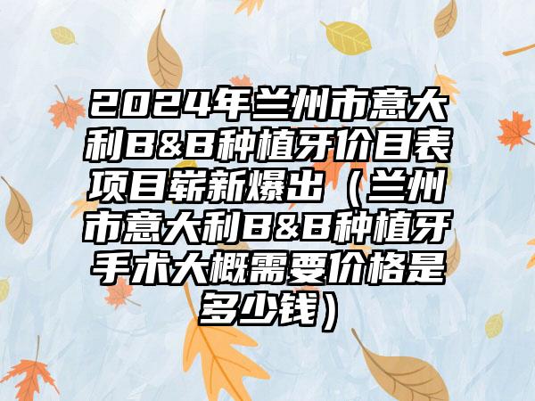 2024年兰州市意大利B&B种植牙价目表项目崭新爆出（兰州市意大利B&B种植牙手术大概需要价格是多少钱）