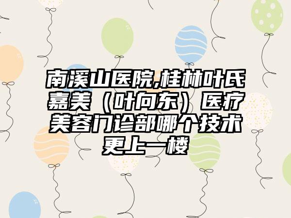 南溪山医院,桂林叶氏嘉美（叶向东）医疗美容门诊部哪个技术更上一楼