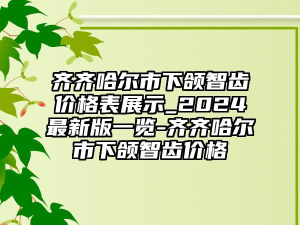 齐齐哈尔市下颌智齿价格表展示_2024最新版一览-齐齐哈尔市下颌智齿价格