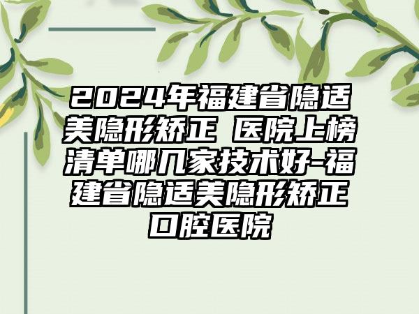 2024年福建省隐适美隐形矫正 医院上榜清单哪几家技术好-福建省隐适美隐形矫正 口腔医院