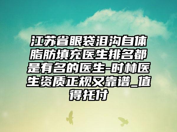 江苏省眼袋泪沟自体脂肪填充医生排名都是有名的医生-时林医生资质正规又靠谱_值得托付