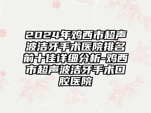 2024年鸡西市超声波洁牙手术医院排名前十佳详细分析-鸡西市超声波洁牙手术口腔医院