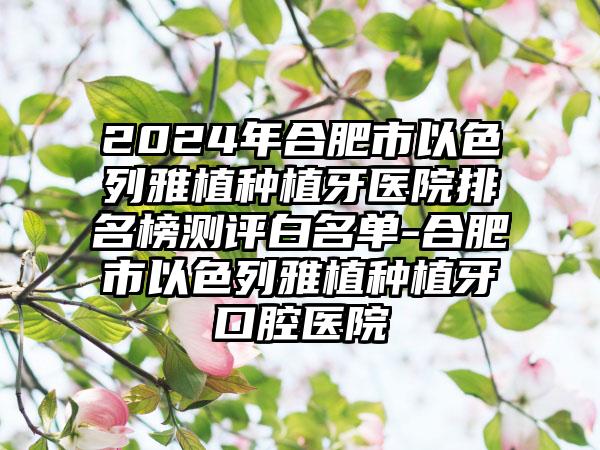 2024年合肥市以色列雅植种植牙医院排名榜测评白名单-合肥市以色列雅植种植牙口腔医院