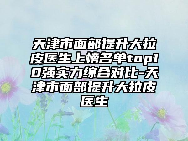 天津市面部提升大拉皮医生上榜名单top10强实力综合对比-天津市面部提升大拉皮医生