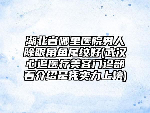 湖北省哪里医院男人除眼角鱼尾纹好(武汉心追医疗美容门诊部看介绍是凭实力上榜)