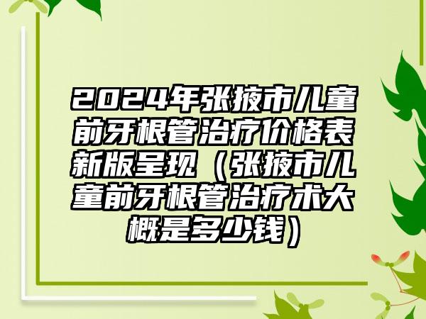 2024年张掖市儿童前牙根管治疗价格表新版呈现（张掖市儿童前牙根管治疗术大概是多少钱）