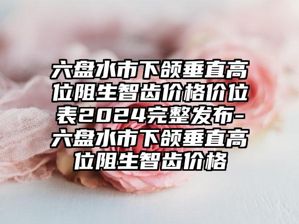 六盘水市下颌垂直高位阻生智齿价格价位表2024完整发布-六盘水市下颌垂直高位阻生智齿价格