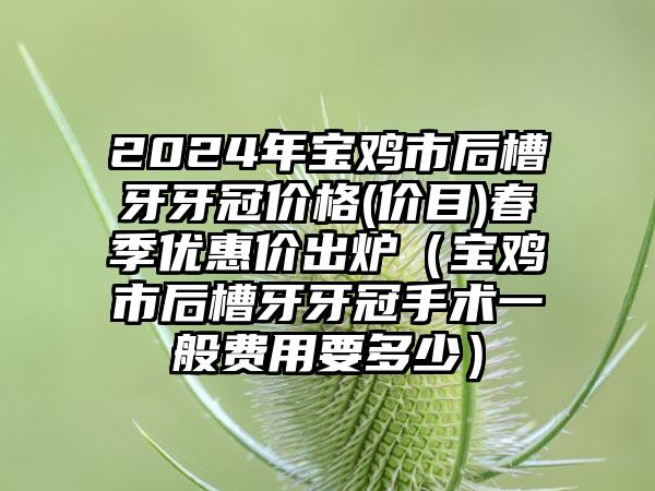 2024年宝鸡市后槽牙牙冠价格(价目)春季优惠价出炉（宝鸡市后槽牙牙冠手术一般费用要多少）