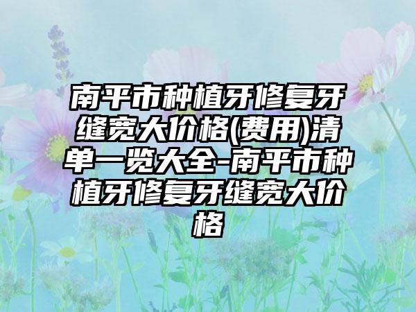 南平市种植牙修复牙缝宽大价格(费用)清单一览大全-南平市种植牙修复牙缝宽大价格