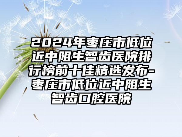 2024年枣庄市低位近中阻生智齿医院排行榜前十佳精选发布-枣庄市低位近中阻生智齿口腔医院