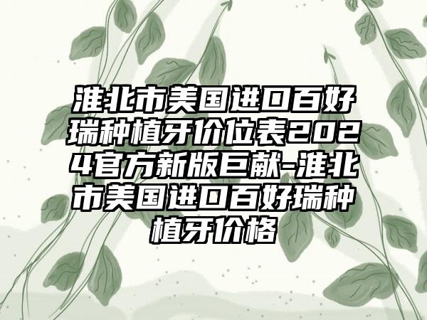 淮北市美国进口百好瑞种植牙价位表2024官方新版巨献-淮北市美国进口百好瑞种植牙价格