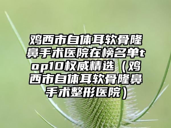 鸡西市自体耳软骨隆鼻手术医院在榜名单top10权威精选（鸡西市自体耳软骨隆鼻手术整形医院）