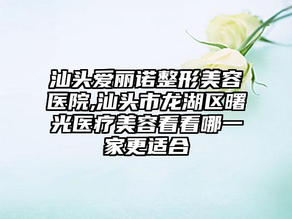 汕头爱丽诺整形美容医院,汕头市龙湖区曙光医疗美容看看哪一家更适合