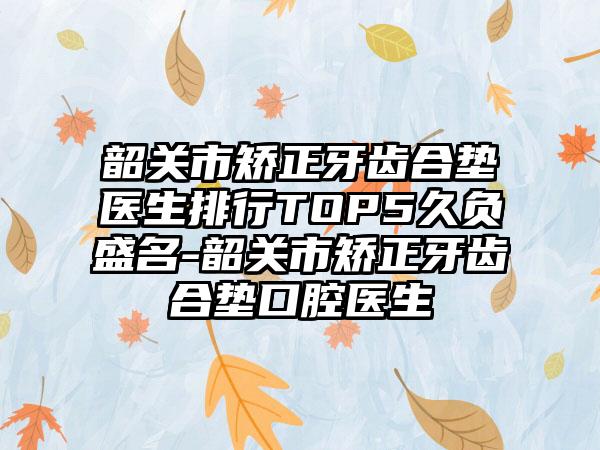 韶关市矫正牙齿合垫医生排行TOP5久负盛名-韶关市矫正牙齿合垫口腔医生