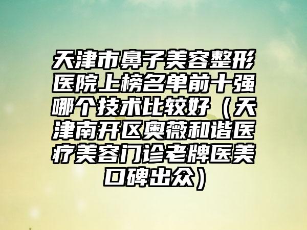 天津市鼻子美容整形医院上榜名单前十强哪个技术比较好（天津南开区奥薇和谐医疗美容门诊老牌医美口碑出众）