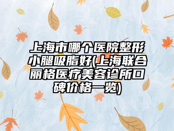 上海市哪个医院整形小腿吸脂好(上海联合丽格医疗美容诊所口碑价格一览)